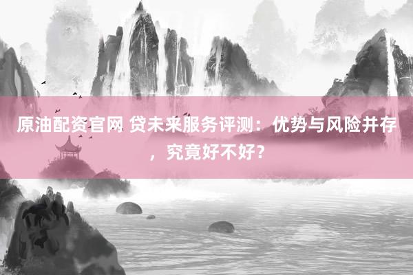 原油配资官网 贷未来服务评测：优势与风险并存，究竟好不好？