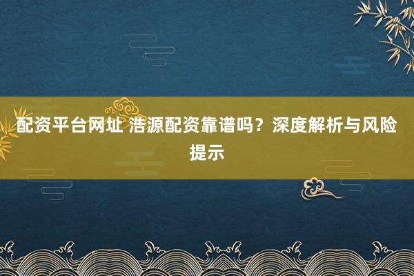 配资平台网址 浩源配资靠谱吗？深度解析与风险提示