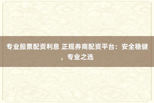 专业股票配资利息 正规券商配资平台：安全稳健，专业之选
