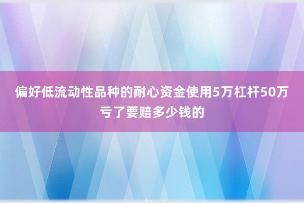 偏好低流动性品种的耐心资金使用5万杠杆50万亏了要赔多少钱的