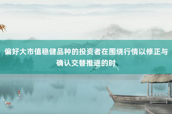 偏好大市值稳健品种的投资者在围绕行情以修正与确认交替推进的时