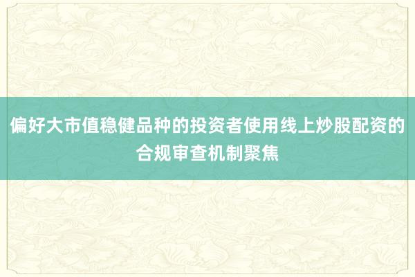偏好大市值稳健品种的投资者使用线上炒股配资的合规审查机制聚焦